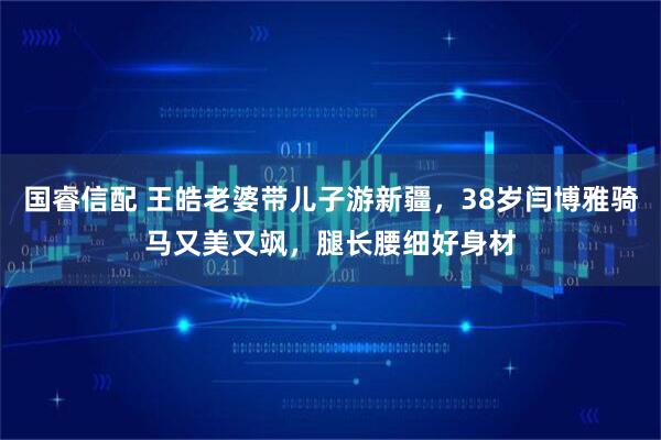 国睿信配 王皓老婆带儿子游新疆，38岁闫博雅骑马又美又飒，腿长腰细好身材