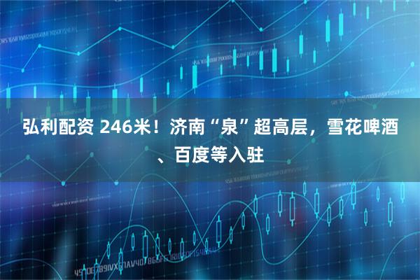 弘利配资 246米！济南“泉”超高层，雪花啤酒、百度等入驻