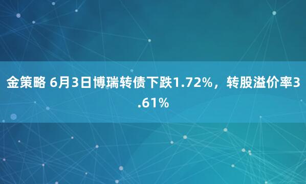 金策略 6月3日博瑞转债下跌1.72%，转股溢价率3.61%