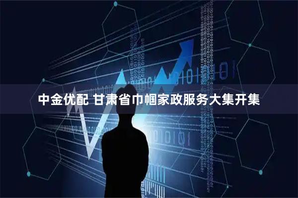 中金优配 甘肃省巾帼家政服务大集开集