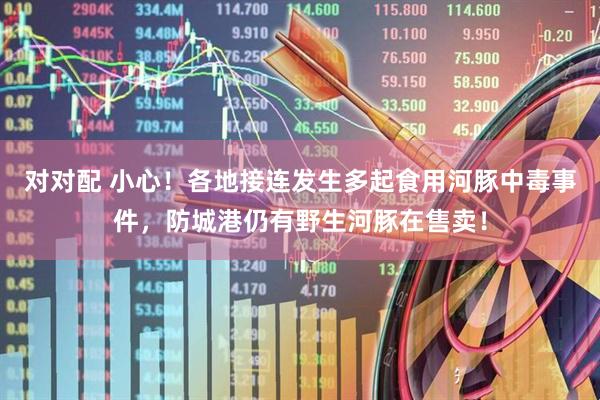 对对配 小心！各地接连发生多起食用河豚中毒事件，防城港仍有野生河豚在售卖！