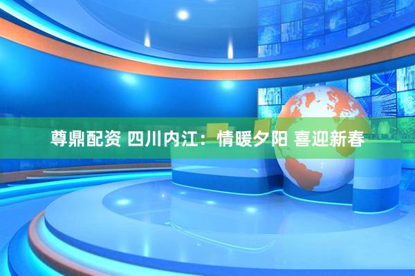 尊鼎配资 四川内江：情暖夕阳 喜迎新春