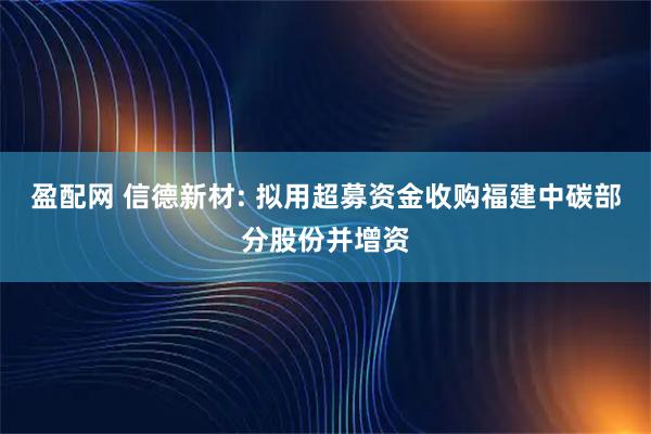 盈配网 信德新材: 拟用超募资金收购福建中碳部分股份并增资