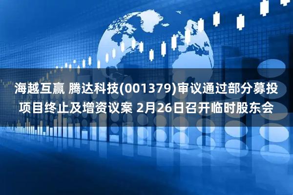海越互赢 腾达科技(001379)审议通过部分募投项目终止及增资议案 2月26日召开临时股东会