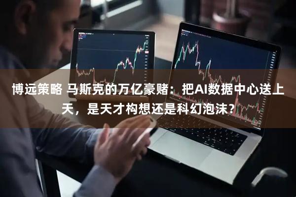 博远策略 马斯克的万亿豪赌：把AI数据中心送上天，是天才构想还是科幻泡沫？