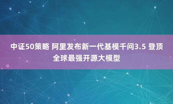 中证50策略 阿里发布新一代基模千问3.5 登顶全球最强开源大模型