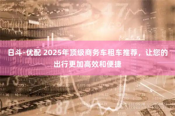日斗-优配 2025年顶级商务车租车推荐，让您的出行更加高效和便捷