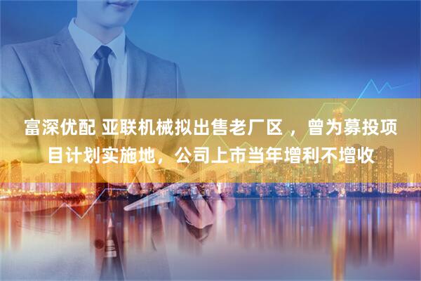 富深优配 亚联机械拟出售老厂区 ，曾为募投项目计划实施地，公司上市当年增利不增收