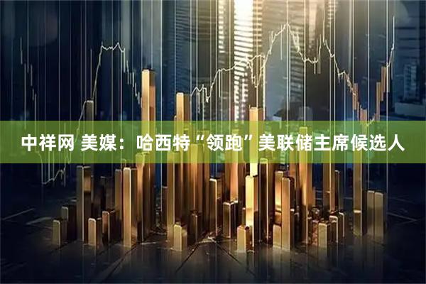中祥网 美媒：哈西特“领跑”美联储主席候选人