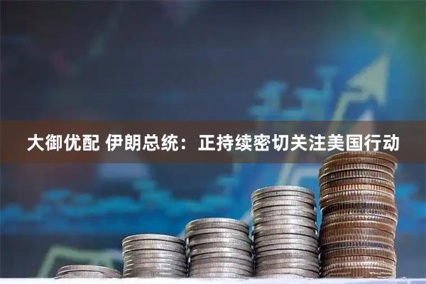 大御优配 伊朗总统：正持续密切关注美国行动