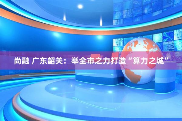 尚融 广东韶关：举全市之力打造“算力之城”