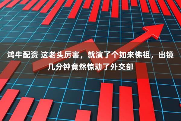 鸿牛配资 这老头厉害，就演了个如来佛祖，出镜几分钟竟然惊动了外交部