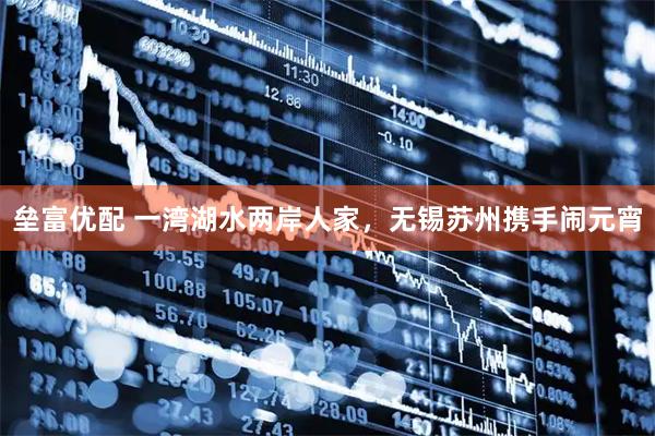 垒富优配 一湾湖水两岸人家，无锡苏州携手闹元宵