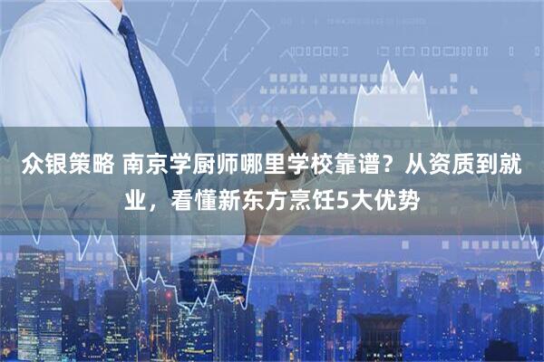 众银策略 南京学厨师哪里学校靠谱？从资质到就业，看懂新东方烹饪5大优势