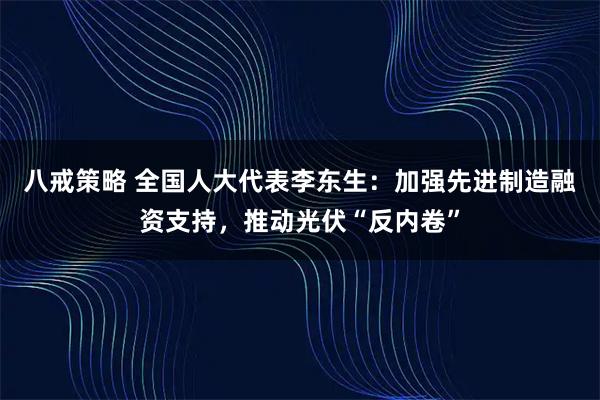 八戒策略 全国人大代表李东生：加强先进制造融资支持，推动光伏“反内卷”