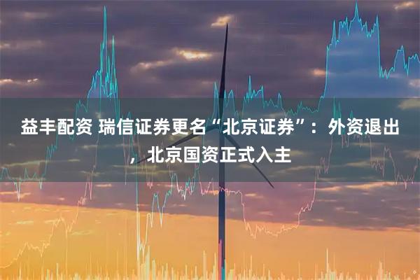 益丰配资 瑞信证券更名“北京证券”：外资退出，北京国资正式入主